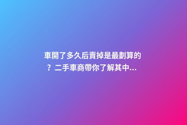 車開了多久后賣掉是最劃算的？二手車商帶你了解其中奧秘